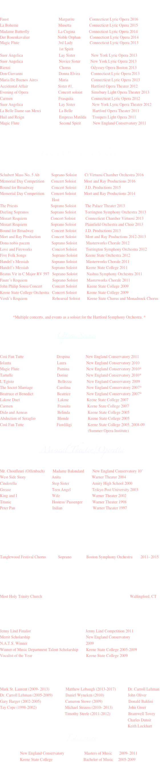                                                          Opera 
Faust                                                  Margurite               Connecticut Lyric Opera 2016
La Boheme                                        Musetta                  Connecticut Lyric Opera 2015
Madame Butterfly                             La Cugina              Connecticut Lyric Opera 2014
Der Rosenkavalier                            Noble Orphan	           Connecticut Lyric Opera 2014
Magic Flute                                       3rd Lady                 Connecticut Lyric Opera 2013
                                                           1st Spirit        
Suor Angelica                                    Lay Sister                New York Lyric Opera 2013
Suor Angelica                                    Novice Sister          New York Lyric Opera 2013
Rienzi                                                 Chorus                    Odyssey Opera Boston 2013 
Don Giovanni                                    Donna Elvira           Connecticut Lyric Opera 2013
Maria De Buenos Aires                     Maria                       Connecticut Lyric Opera 2013
Accidental Affair                              Sister #1.                  Hartford Opera Theater 2012
Evening of Opera                              Concert soloist         Simsbury Light Opera Theater 2013
Carmen                                              Frasquita                  Connecticut Lyric Opera 2012
Suor Angelica                                    Lay Sister                 New York Lyric Opera Theater 2012
La Belle Dame san Merci                  La Belle                    Hartford Opera Theater 2011
Hail and Reign                                   Empress Matilda      Troupers Light Opera 2011
Magic Flute                                        Second Spirit            New England Conservatory 2011



                                 Guest Orchestral Soloist

Schubert Mass No. 5 Ab            Soprano Soloist        Ct Virtuosi Chamber Orchestra 2016
Memorial Day Competition       Concert Soloist        Most and Ray Productions 2016
Bound for Broadway                  Concert Soloist         J.D. Productions 2015
Memorial Day Competition       Concert Soloist        Mort and Ray Productions 2014 
                                                    Host                     
The Priests                                 Soprano Soloist         The Palace Theater 2013
Dueling Sopranos                      Soprano Soloist         Torrington Symphony Orchestra 2013
Mozart Requiem                        Concert Soloist          Connecticut Chamber Virtuosi 2013
Mozart Requiem                        Soprano Soloist         Plainfield Orchestra and Choir 2013
Bound for Broadway                  Concert Soloist         J.D. Productions 2013
Mort and Ray Production           Concert Soloist         Mort and Ray Productions 2012-2013
Dona nobis pacem                      Soprano Soloist         Masterworks Chorale 2012
Love and Fireworks                    Concert Soloist         Torrington Symphony Orchestra 2012
Five Folk Songs                          Soprano Soloist        Keene State Orchestra 2012
Handel’s Messiah                       Soprano Soloist         Masterworks Chorale 2011
Handel’s Messiah                       Soprano Soloist         Keene State College 2011
Beatus Vir in C Major RV 597   Soprano Soloist         Nashua Symphony Orchestra 2011
Faure’s Requiem                         Soprano Soloist         Masterworks Chorale 2011
John Philip Sousa Concert          Concert Soloist          Keene State College 2009
Keene State College Orchestra   Concert Soloist          Keene State College 2009
Verdi’s Requiem                         Rehearsal Soloist       Keene State Chorus and Monadnock Chorus  


             *Multiple concerts, and events as a soloist for the Hartford Symphony Orchestra. *   

                      Opera Scenes

Cosi Fan Tutte                                 Despina                New England Conservatory 2011
Iolanta                                              Laura                    New England Conservatory 2010
Magic Flute                                      Pamina                 New England Conservatory 2010*
Tartuffe                                            Dorine                  New England Conservatory 2010*
L’Egisto                                            Bellezza               New England Conservatory 2009
The Secret Marriage                        Carolina                New England Conservatory 2007*
Beatruce et Benedict                        Beatrice                New England Conservatory 2007*
Lakme Duet                                      Lakme                  Keene State College 2007
Carmen                                             Frasuita                 Keene State College 2007
Dido and Aeneas                              Belinda                  Keene State College 2005
Abduction of Seraglio                      Blonde                   Keene State College 2005
Così Fan Tutte                                 Fiordiligi                Keene State College 2005, 2008-09
                                                                                        (Summer Opera Institute) 

                                      Musical Theater/Operetta

Mr. Choufleuri (Offenbach)        Madame Balandard	New England Conservatory 10’
West Side Story	                     Anita		                    Warner Theater 2004
Cinderella			           Step Sister                       Amity High School 2000
Grease			           Teen Angel		          Teikyo Post University 2003
King and I			           Wife			          Warner Theater 2002
Titanic			           Hostess/ Passenger	Warner Theater 1998
Peter Pan				 Indian	                     Warner Theater 1997


                                         Chorale

Tanglewood Festival Chorus            Soprano               Boston Symphony Orchestra        2011- 2015


                                                                    Cantor
Most Holy Trinity Church                                                                                        Wallingford, CT
           
                                                       Awards
Jenny Lind Finalist                                                       Jenny Lind Competition 2011
Merrit Scholarship                                                        New England Conservatory 
N.A.T.S. Winner					              2009
Winner of Music Department Talent Scholarship 	    Keene State College 2005-2009
Vocalist of the Year					    Keene State College 2009

Teacher				     Coaches			  Conductors
Mark St. Laurent (2009- 2013)    	    Matthew Lobaugh (2013-2017)            Dr. Carroll Lehman
Dr. Carroll Lehman (2005-2009)             Daniel Wyneken (2010)	               John Oliver
Gary Harger (2002-2005)		              Cameron Stowe (2009)                          Donald Baldini	
Tay Cope (1998-2002)	                        Michael Strauss (2010- 2013)                John Greer
                                                                 Timothy Steele (2011-2012)                  Bramwell Tovey
                                                                                                                                Charles Dutoit
                                                                                                                                Keith Lockhart
                                                      Education
                    New England Conservatory                    Masters of Music       2009- 2011
                    Keene State College                               Bachelor of Music     2005-2009
